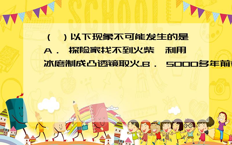 （ ）以下现象不可能发生的是A． 探险家找不到火柴,利用冰磨制成凸透镜取火.B． 5000多年前希腊学者阿基米德为保护自己的家乡,率领全城妇女利用平面镜反射太阳光,将敌人战船烧着.C． 某