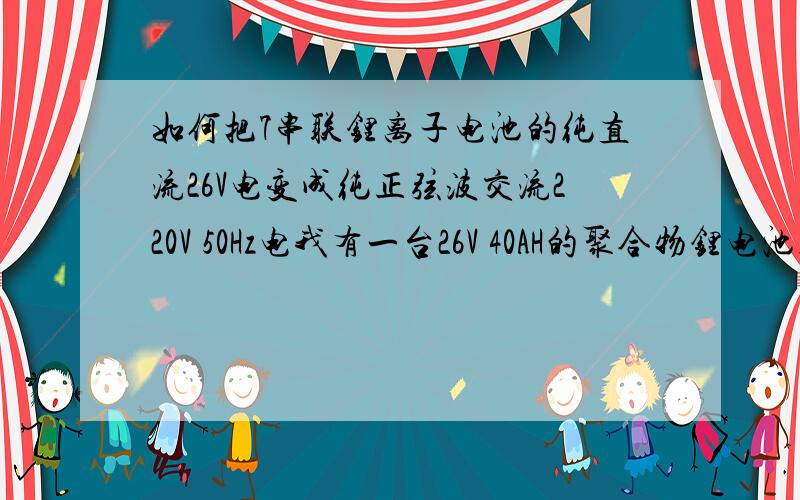 如何把7串联锂离子电池的纯直流26V电变成纯正弦波交流220V 50Hz电我有一台26V 40AH的聚合物锂电池组,我想制作一个移动电源,在停电或者旅行使用笔记本电脑、数码相机、理疗机、小风扇、液