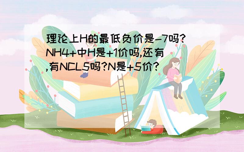 理论上H的最低负价是-7吗?NH4+中H是+1价吗,还有,有NCL5吗?N是+5价?