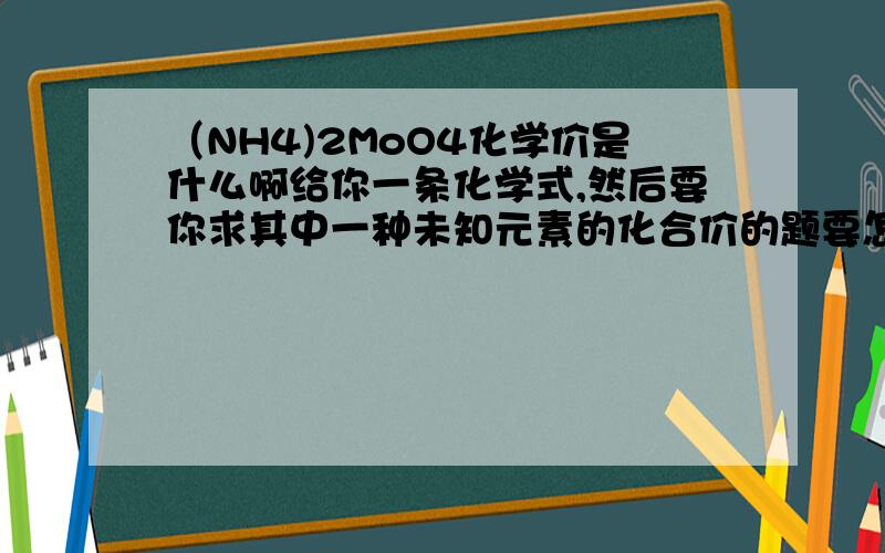 （NH4)2MoO4化学价是什么啊给你一条化学式,然后要你求其中一种未知元素的化合价的题要怎么做啊?有没有例子啊?