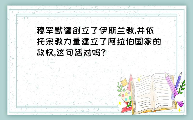 穆罕默德创立了伊斯兰教,并依托宗教力量建立了阿拉伯国家的政权,这句话对吗?