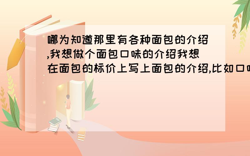 哪为知道那里有各种面包的介绍,我想做个面包口味的介绍我想在面包的标价上写上面包的介绍,比如口味啊,成分啊,这样顾客就能更好的选择,可是不知道怎么写,希望哪为知道的能给点提示,