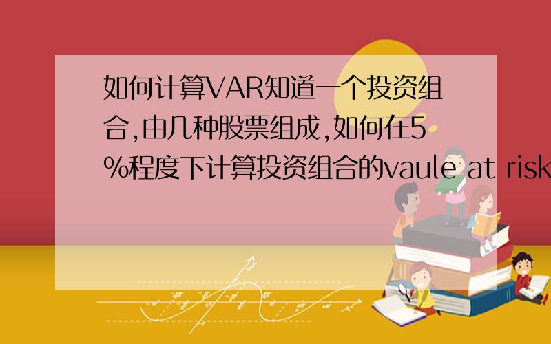 如何计算VAR知道一个投资组合,由几种股票组成,如何在5%程度下计算投资组合的vaule at risk?  (  每天每周 每月各求一次）,请问该如何入手啊