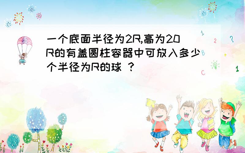 一个底面半径为2R,高为20R的有盖圆柱容器中可放入多少个半径为R的球 ?