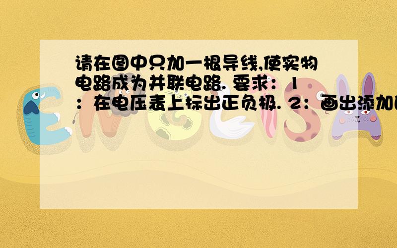 请在图中只加一根导线,使实物电路成为并联电路. 要求：1：在电压表上标出正负极. 2：画出添加的导线