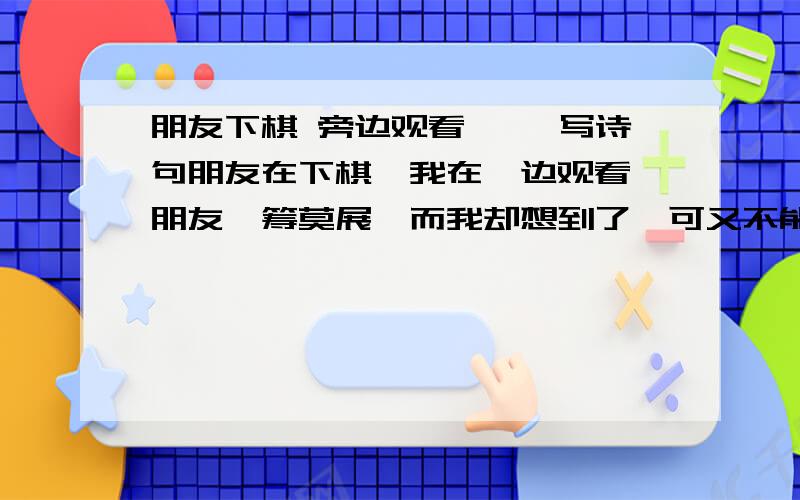 朋友下棋 旁边观看…… 写诗句朋友在下棋,我在一边观看,朋友一筹莫展,而我却想到了,可又不能说……请用一句诗来概括