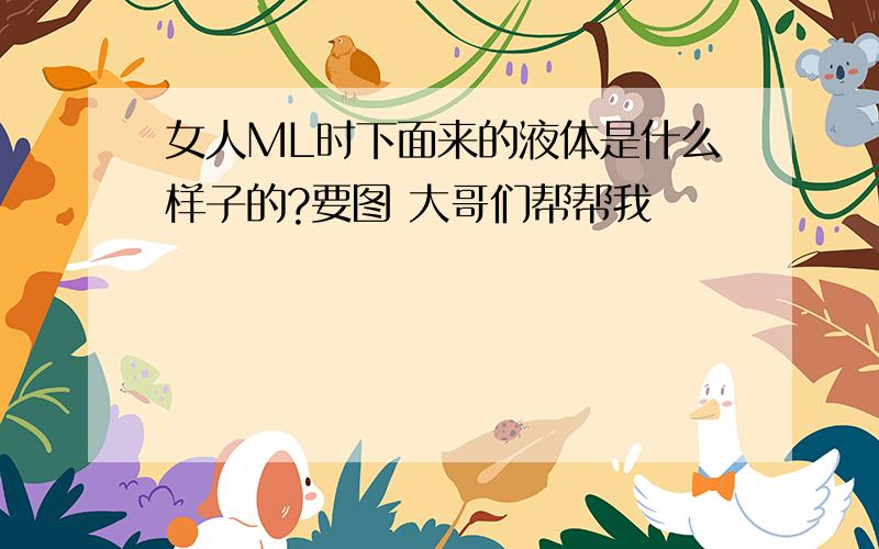 女人ML时下面来的液体是什么样子的?要图 大哥们帮帮我