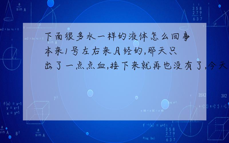 下面很多水一样的液体怎么回事本来1号左右来月经的,那天只出了一点点血,接下来就再也没有了,今天下面很多水,不是爱液,我什么都没想,都染到裤子上了,这是怎么回事啊.我会不会怀孕啊,好