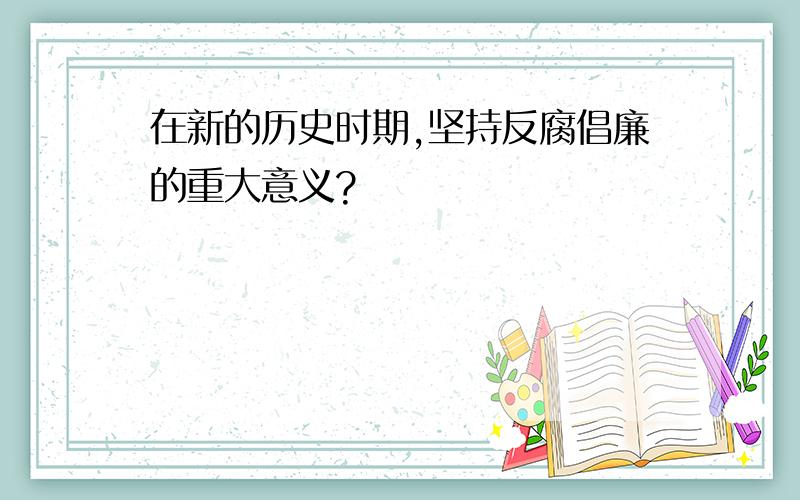 在新的历史时期,坚持反腐倡廉的重大意义?