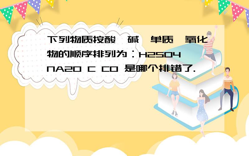 下列物质按酸、碱、单质、氧化物的顺序排列为：H2SO4 NA2O C CO 是哪个排错了.