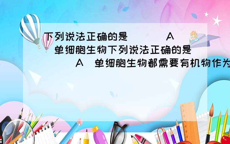 下列说法正确的是 （ ） A．单细胞生物下列说法正确的是 （ ）A．单细胞生物都需要有机物作为营养 B．单细胞生物繁殖都特别快C．单细胞生物必须生活在水中 D．单细胞生物同样具有生物