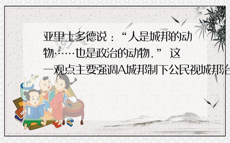 亚里士多德说：“人是城邦的动物……也是政治的动物.” 这一观点主要强调A城邦制下公民视城邦治理为己任B城邦制是专制统治C古希腊只重政治而轻文化D城邦制度压抑人性