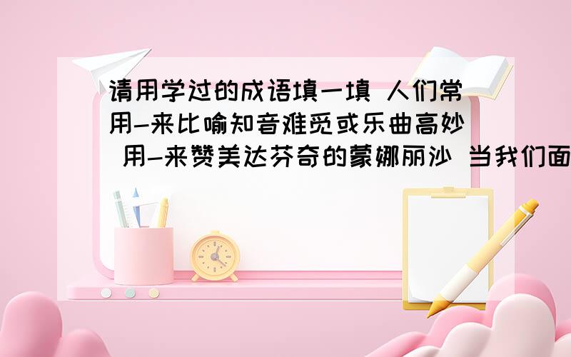 请用学过的成语填一填 人们常用-来比喻知音难觅或乐曲高妙 用-来赞美达芬奇的蒙娜丽沙 当我们面...请用学过的成语填一填 人们常用-来比喻知音难觅或乐曲高妙 用-来赞美达芬奇的蒙娜丽