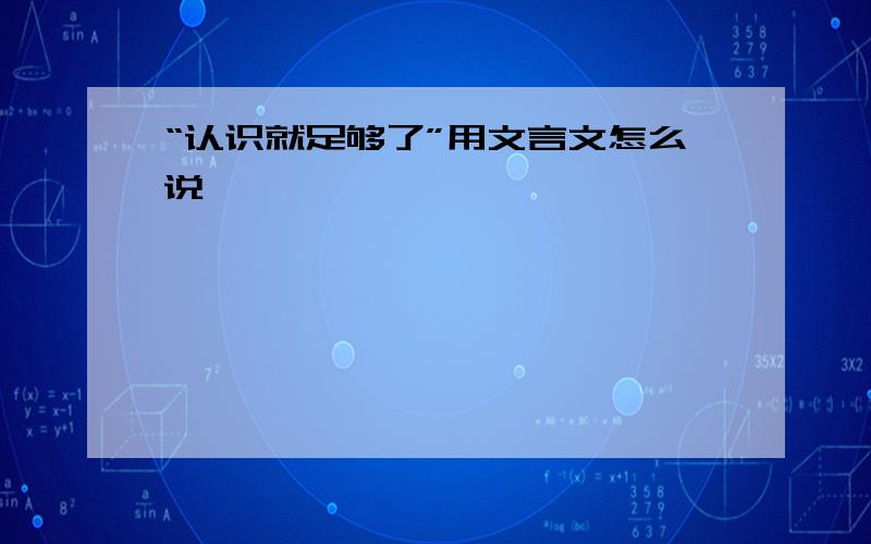 “认识就足够了”用文言文怎么说