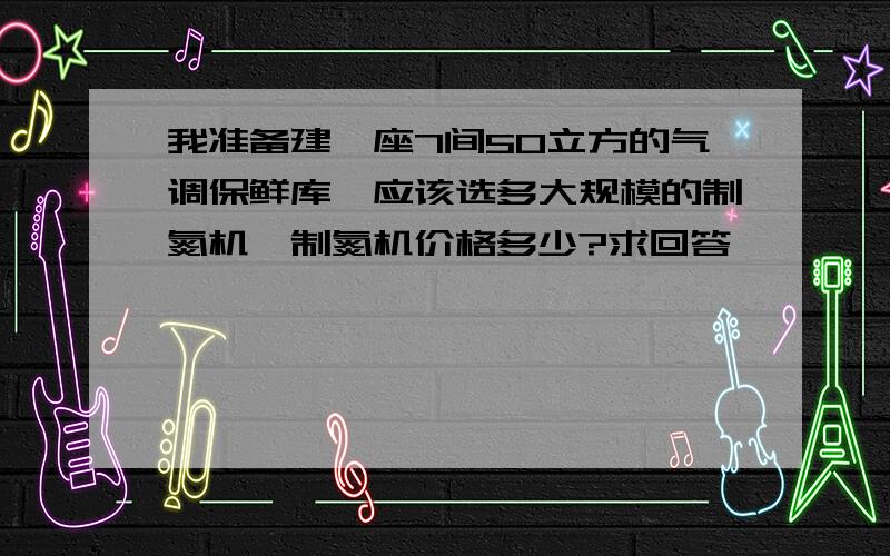 我准备建一座7间50立方的气调保鲜库,应该选多大规模的制氮机,制氮机价格多少?求回答,