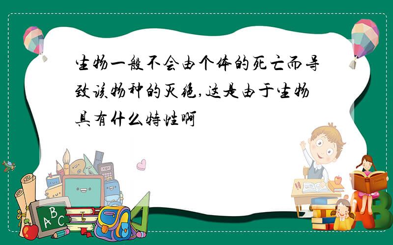 生物一般不会由个体的死亡而导致该物种的灭绝,这是由于生物具有什么特性啊