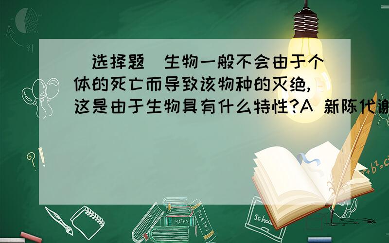 （选择题）生物一般不会由于个体的死亡而导致该物种的灭绝,这是由于生物具有什么特性?A 新陈代谢B 生殖C 遗传和变异D 进化