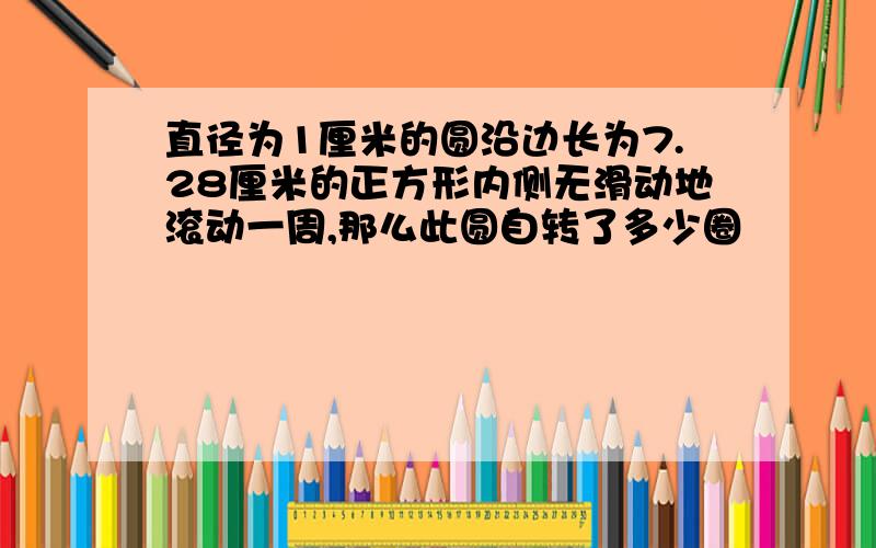 直径为1厘米的圆沿边长为7.28厘米的正方形内侧无滑动地滚动一周,那么此圆自转了多少圈