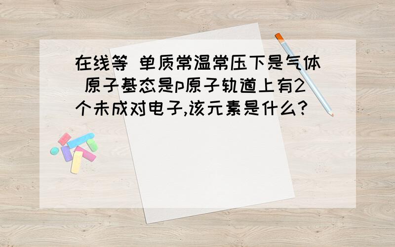 在线等 单质常温常压下是气体 原子基态是p原子轨道上有2个未成对电子,该元素是什么?