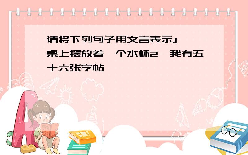 请将下列句子用文言表示.1、桌上摆放着一个水杯2、我有五十六张字帖