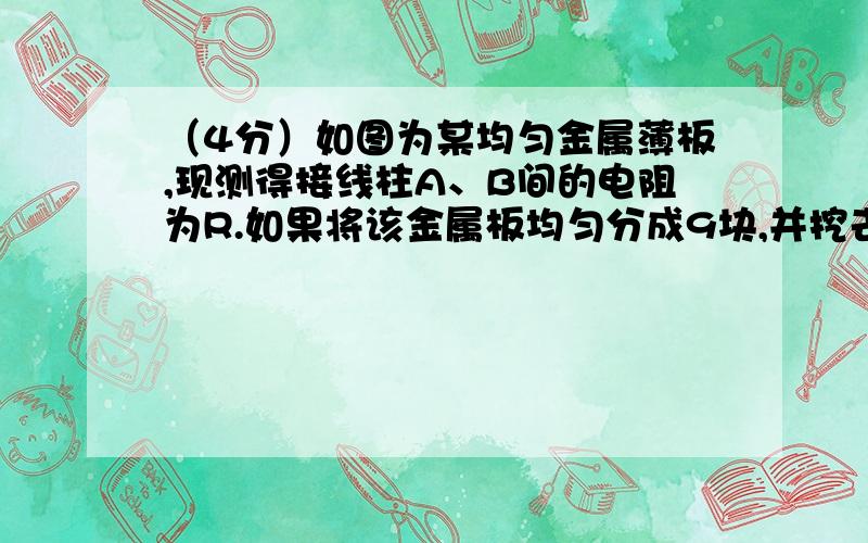 （4分）如图为某均匀金属薄板,现测得接线柱A、B间的电阻为R.如果将该金属板均匀分成9块,并挖去其中一小块,求此时A、B间的电阻值.甲同学解：将金属板电阻等效为由三个分电阻并联而成,每