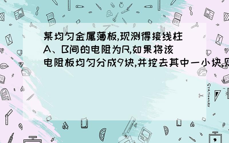 某均匀金属薄板,现测得接线柱A、B间的电阻为R,如果将该电阻板均匀分成9块,并挖去其中一小块,则此时A、B间的电阻变为（7/6 R） 还有一题。在某种酸溶液中，分开放入A、B两极板。通电后在2