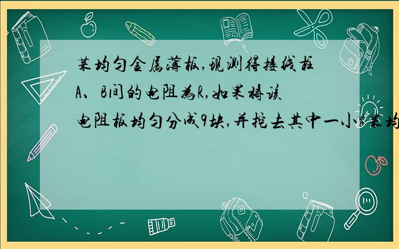 某均匀金属薄板,现测得接线柱A、B间的电阻为R,如果将该电阻板均匀分成9块,并挖去其中一小%某均匀金属薄板,现测得接线柱A、B间的电阻为R,如果将该电阻板均匀分成9块,并挖去其中一小块,则