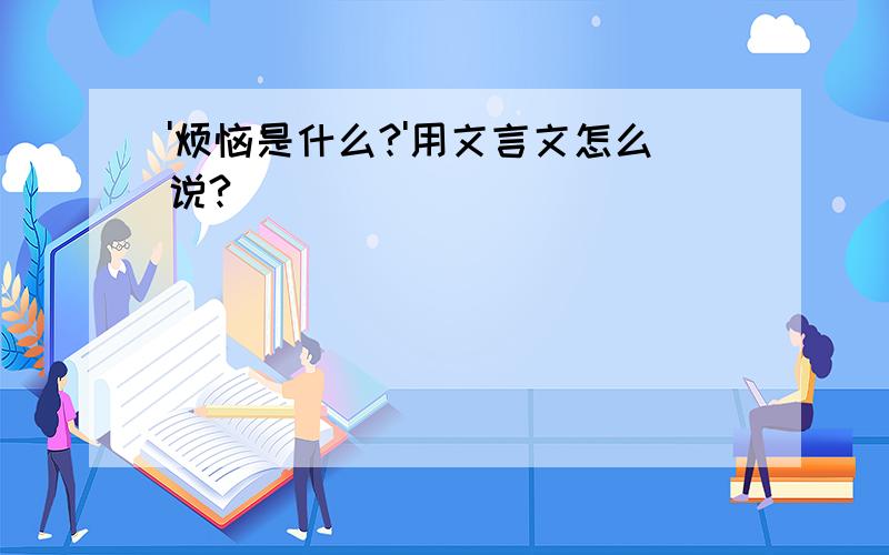 '烦恼是什么?'用文言文怎么说?