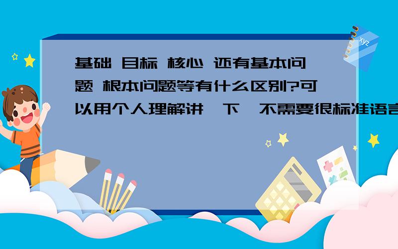 基础 目标 核心 还有基本问题 根本问题等有什么区别?可以用个人理解讲一下,不需要很标准语言.但要是正确的.