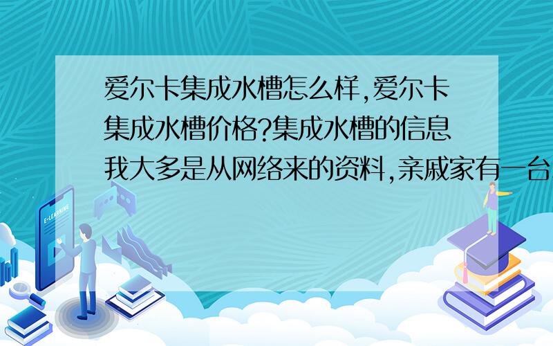 爱尔卡集成水槽怎么样,爱尔卡集成水槽价格?集成水槽的信息我大多是从网络来的资料,亲戚家有一台爱尔卡的集成水槽,看着款式还不错,使用起来也挺好,就是价格有点高；好像做的不错的也