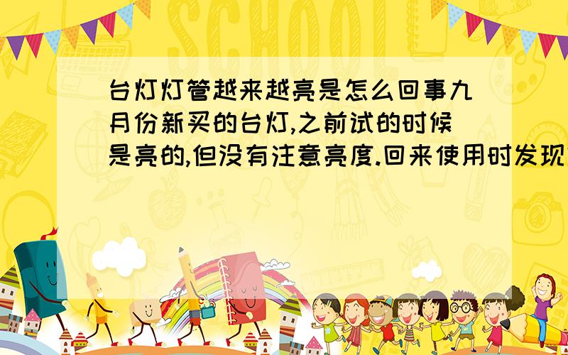 台灯灯管越来越亮是怎么回事九月份新买的台灯,之前试的时候是亮的,但没有注意亮度.回来使用时发现灯光很暗,就一直没用,发现台灯刚开时会很暗,开一阵子（大概十多分钟吧）之后,好像灯