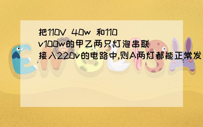 把110V 40w 和110v100w的甲乙两只灯泡串联接入220v的电路中,则A两灯都能正常发光A两灯都能正常发 B甲灯可能烧坏 C乙灯可能烧坏 D条件不足,无法判断