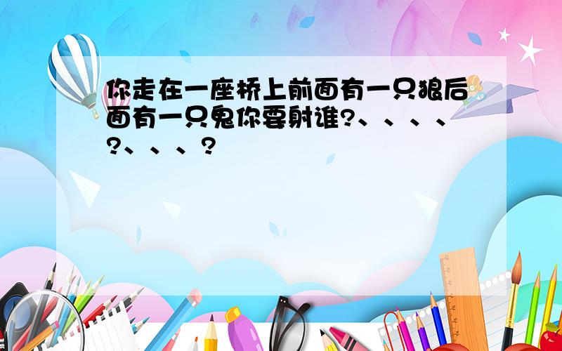 你走在一座桥上前面有一只狼后面有一只鬼你要射谁?、、、、?、、、?