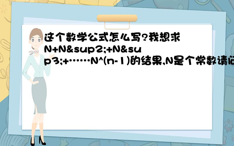 这个数学公式怎么写?我想求 N+N²+N³+……N^(n-1)的结果,N是个常数请问这个在excel里如何表示