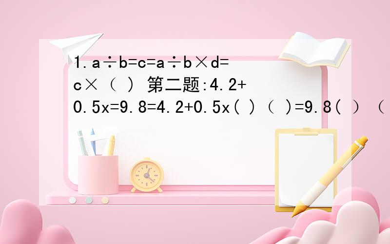 1.a÷b=c=a÷b×d=c×（ ) 第二题:4.2+0.5x=9.8=4.2+0.5x( )（ )=9.8( ）（ ） 第三题：3（x+3）=5x+（ ）