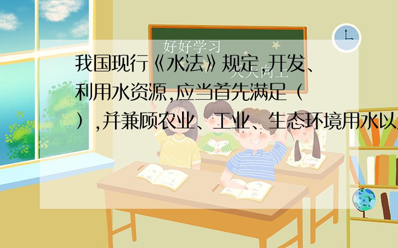 我国现行《水法》规定,开发、利用水资源,应当首先满足（ ）,并兼顾农业、工业、生态环境用水以及航运等