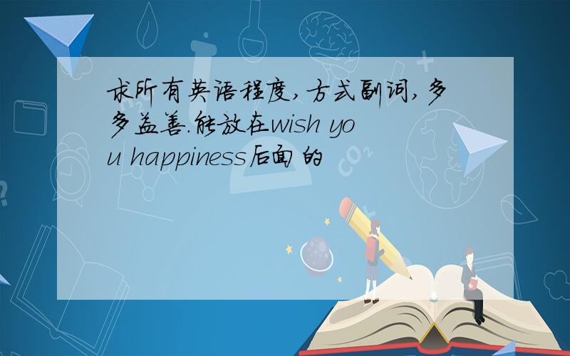 求所有英语程度,方式副词,多多益善.能放在wish you happiness后面的