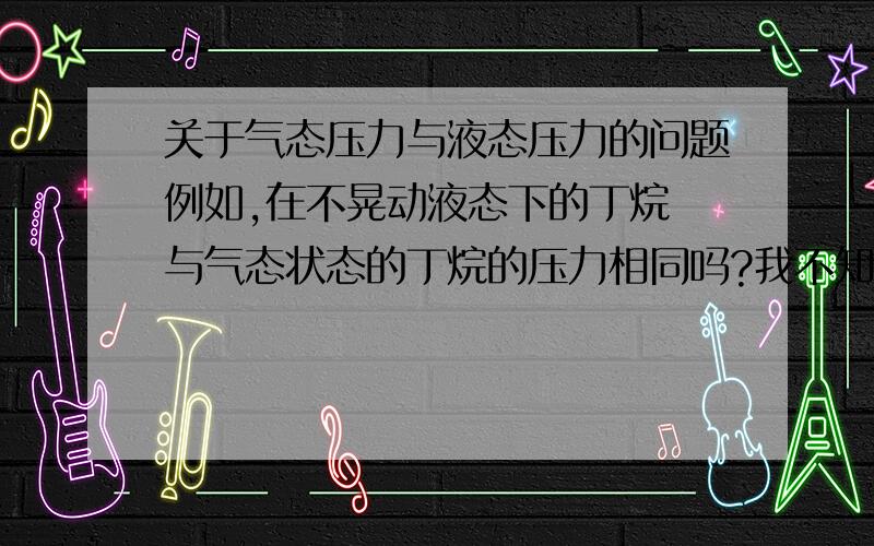 关于气态压力与液态压力的问题例如,在不晃动液态下的丁烷 与气态状态的丁烷的压力相同吗?我不知道怎么说清楚或者,气态氮气的压力与液态氮的压力 可上次有人这么回答的,说饱和下的液