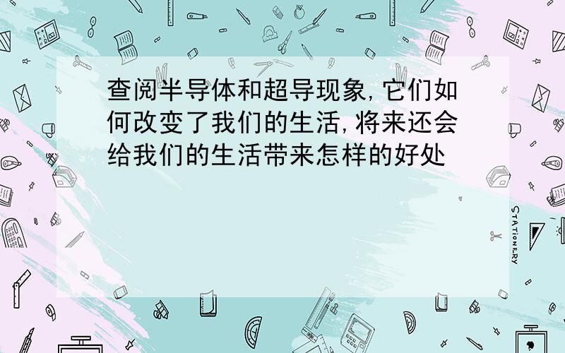 查阅半导体和超导现象,它们如何改变了我们的生活,将来还会给我们的生活带来怎样的好处