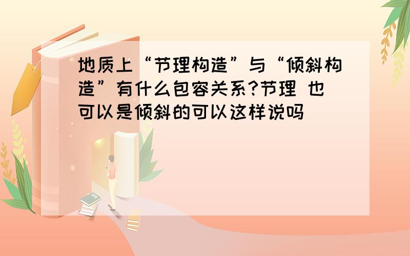 地质上“节理构造”与“倾斜构造”有什么包容关系?节理 也可以是倾斜的可以这样说吗