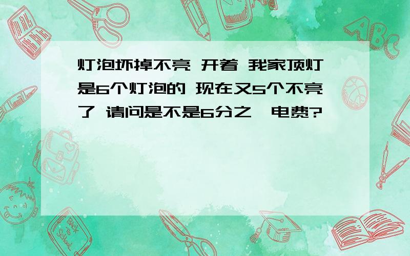 灯泡坏掉不亮 开着 我家顶灯是6个灯泡的 现在又5个不亮了 请问是不是6分之一电费?