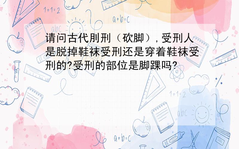 请问古代刖刑（砍脚）,受刑人是脱掉鞋袜受刑还是穿着鞋袜受刑的?受刑的部位是脚踝吗?