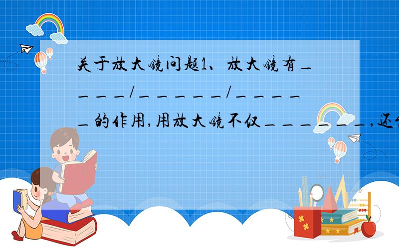 关于放大镜问题1、放大镜有____/_____/_____的作用,用放大镜不仅______,还能看到物体的______2、放大镜的镜片特点是____/___/___,放大镜成像的主要特征是所形成的像是_______.3、在放大镜下我们看到