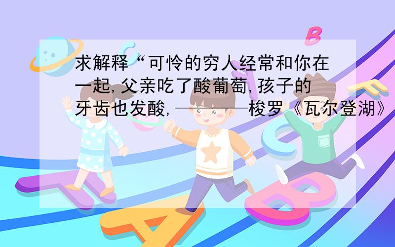 求解释“可怜的穷人经常和你在一起,父亲吃了酸葡萄,孩子的牙齿也发酸,————梭罗《瓦尔登湖》”