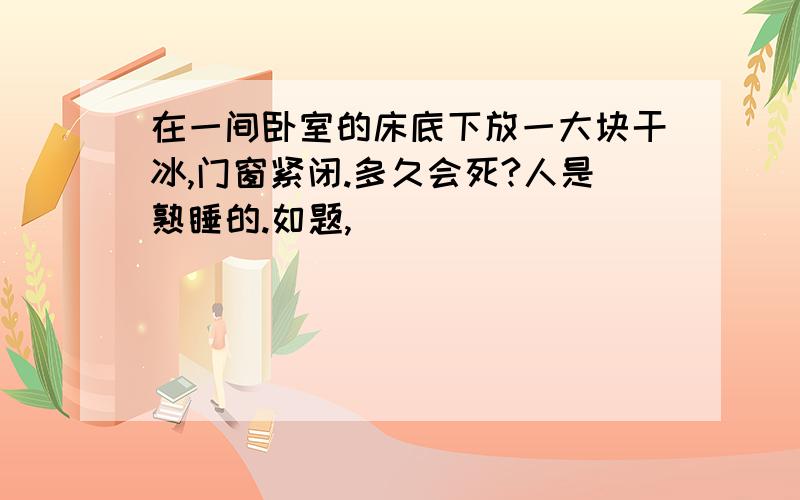 在一间卧室的床底下放一大块干冰,门窗紧闭.多久会死?人是熟睡的.如题,