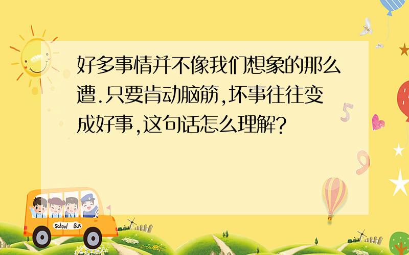 好多事情并不像我们想象的那么遭.只要肯动脑筋,坏事往往变成好事,这句话怎么理解?