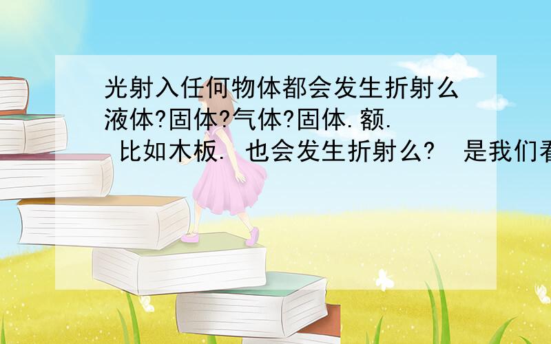 光射入任何物体都会发生折射么液体?固体?气体?固体.额. 比如木板. 也会发生折射么?  是我们看不到还是没有发生折射的