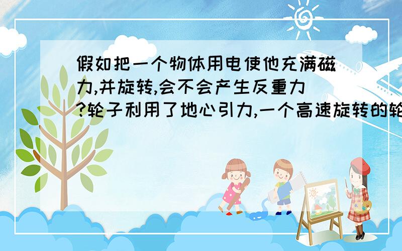 假如把一个物体用电使他充满磁力,并旋转,会不会产生反重力?轮子利用了地心引力,一个高速旋转的轮子会不会相当于排斥了地心引力?产生反重力?