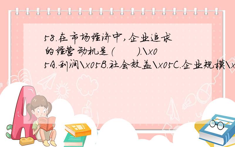 58.在市场经济中,企业追求的经营动机是（　　）.\x05A.利润\x05B.社会效益\x05C.企业规模\x05D.市场占有率