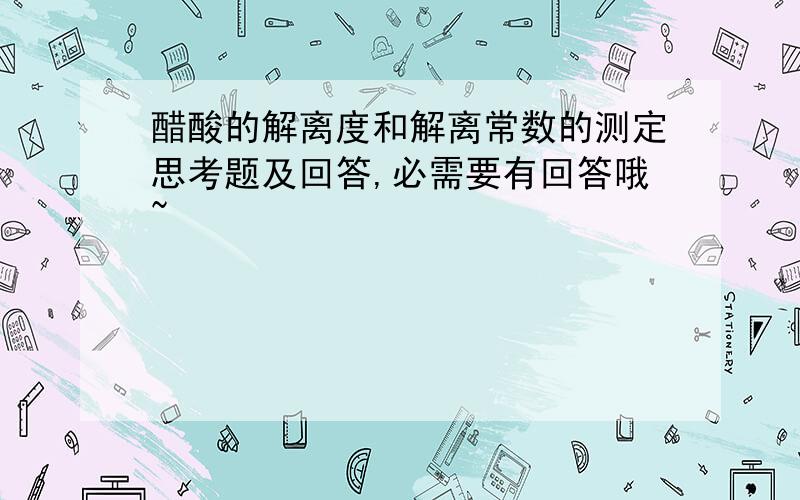 醋酸的解离度和解离常数的测定思考题及回答,必需要有回答哦~